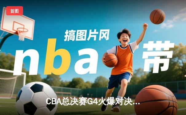 CBA总决赛G4火爆对决：辽宁男篮逆转广东加时取胜夺冠