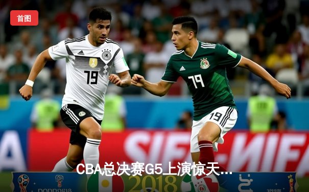 CBA总决赛G5上演惊天逆转 辽宁本钢加时险胜广东宏远夺赛点