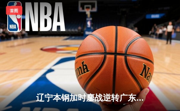 辽宁本钢加时鏖战逆转广东宏远 CBA半决赛上演史诗级对决