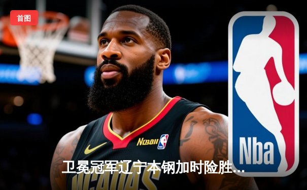 卫冕冠军辽宁本钢加时险胜广东东莞大益，总比分3-1夺得CBA总冠军