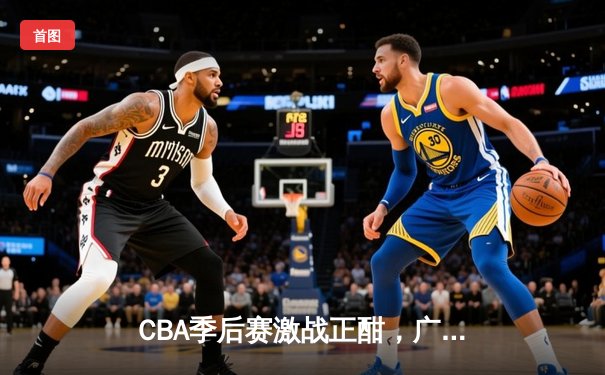 CBA季后赛激战正酣，广东宏远逆转浙江稠州金租挺进总决赛